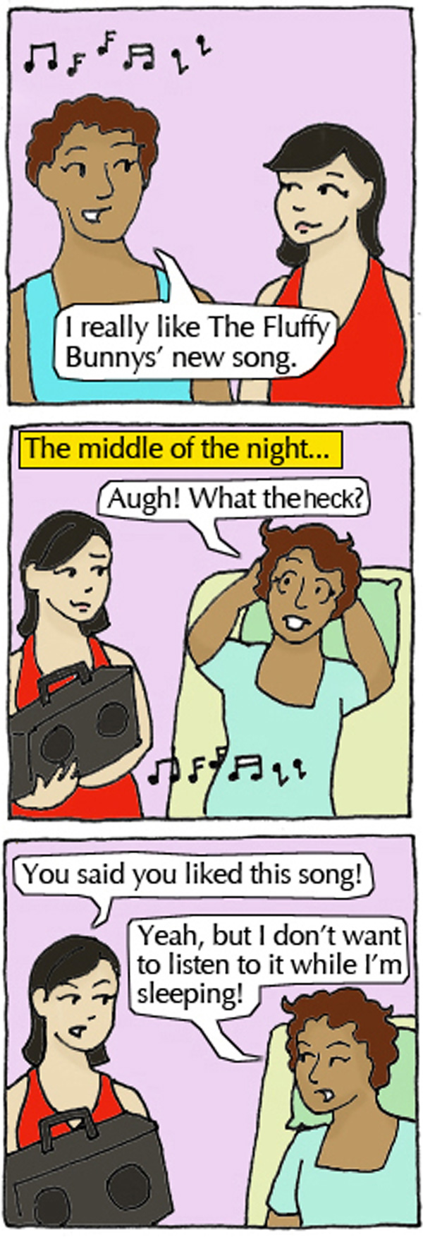 Student 1: I really like The Fluffy Bunnys' new song. Student 2 blasts song while Student 1 sleeping. Student 1: Augh! What are you doing?! Student 2: You said you liked this song! Student 1: Yeah, but I don't want to listen to it while I'm sleeping!
