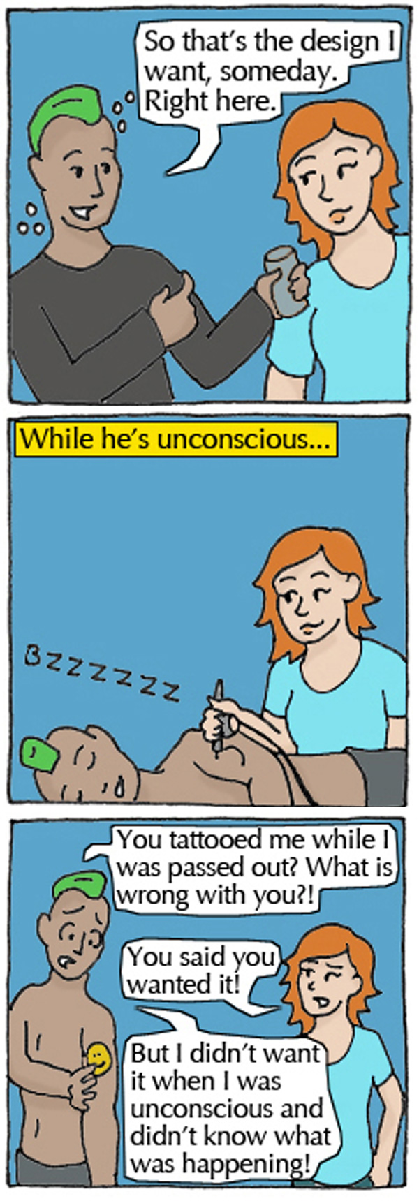 Student 1: So that's the design I want someday. Right here. Student 2 tattoos Student 1 while unconscious. Student 1: You tattooed me while I was passed out? What is wrong with you?! Student 2: You said you wanted it! Student 1: But I didn't want it while I was unconscious and didn't know what was happening!
