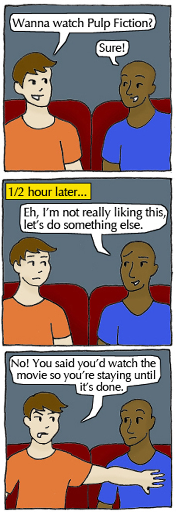 Student 1: Wanna watch Pulp Fiction? Student 2: Sure! A half hour later. Student 2: Eh, I'm not really liking this, let's do something else. Student 1: No! You said you'd watch the movie so you're staying until it's done.