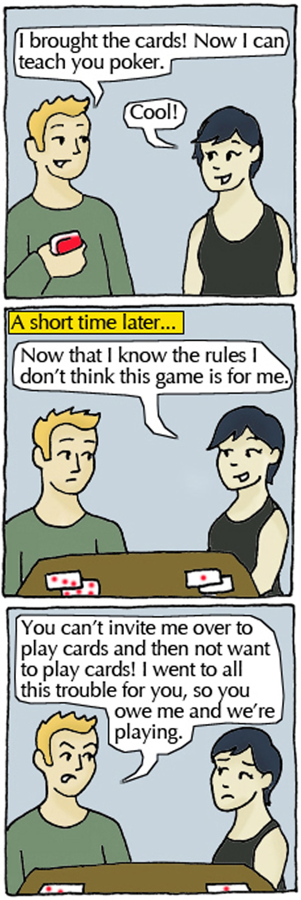 Student 1: I brought the cards! Now I can teach you poker. Student 2: Cool! A short time later...Student 2: Now that I know the rules I don't think this game is for me. Student 1: You can't invite me over to play cards and not want to play cards! I went to all this trouble for you, so you owe me and we're playing.